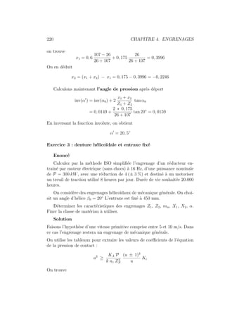 220 CHAPITRE 4. ENGRENAGES
on trouve
x1 = 0, 6
107 − 26
26 + 107
+ 0, 175
26
26 + 107
= 0, 3996
On en déduit
x2 = (x1 + x2) − x1 = 0, 175 − 0, 3996 = −0, 2246
Calculons maintenant l’angle de pression après déport
inv(α0
) = inv(α0) + 2
x1 + x2
Z1 + Z2
tan α0
= 0, 0149 +
2 ∗ 0, 175
26 + 107
tan 20◦
= 0, 0159
En inversant la fonction involute, on obtient
α0
= 20, 5◦
Exercice 3 : denture hélicoı̈dale et entraxe fixé
Enoncé
Calculez par la méthode ISO simplifiée l’engrenage d’un réducteur en-
traı̂né par moteur électrique (sans chocs) à 16 Hz, d’une puissance nominale
de P = 300 kW, avec une réduction de 4 (± 3 %) et destiné à un motoriser
un treuil de traction utilisé 8 heures par jour. Durée de vie souhaitée 20.000
heures.
On considère des engrenages hélicoı̈daux de mécanique générale. On choi-
sit un angle d’hélice β0 = 20◦
L’entraxe est fixé à 450 mm.
Déterminer les caractéristiques des engrenages Z1, Z2, mn, X1, X2, α.
Fixer la classe de matériau à utiliser.
Solution
Faisons l’hypothèse d’une vitesse primitive comprise entre 5 et 10 m/s. Dans
ce cas l’engrenage restera un engrenage de mécanique générale.
On utilise les tableaux pour extraire les valeurs de coefficients de l’équation
de la pression de contact :
a3
≥
KA P
k n1 Z2
N
(u ± 1)3
u
Ki
On trouve
 