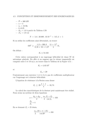 4.5. CONCEPTION ET DIMENSIONNEMENT DES ENGRENAGES 221
— P = 300 kW
— u = 4
— n1 = 16 Hz
— k=0,35
— KA = 1,0 à partir du Tableau 4.50
— ZN = 1,0 car
N = 3, 6 . 20.000 . 16 10−4
= 115, 2  1
Si on utilise les coefficients ainsi déterminés, on trouve
4503
≥
1, 0 ∗ 300, 0
0, 35 ∗ 16 ∗ 1, 02
(4 + 1)3
4
Ki
On déduit :
Ki ≤ 54.432
Cette valeur correspondont à un engrenage hélicoı̈dal de classe IV de
mécanique générale. En effet si on suppose que la vitesse tangentielle est
comprise entre 5 et 10 m/s, on trouve dans le Tableau de la Figure 4.51 :
Ki = 4, 63 104
et
Z∞ = 29
Contrairement aux exercices 1 et 2, il n’y pas de coefficients multiplicateur
car l’engrenage est à denture hélicoı̈dale.
L’équation de résistance à la flexion nous donne
Z1 ≤ 29
4 + 1
4
= 33, 74
Le calcul des caractéristiques de la denture peut maintenant être réalisé.
Nous avons un système de deux équations
a =
d01 + d02
2
=
mn
2
Z1 + Z2
cos β0
= 450
Z2
Z1
= 4
En se donnant Z1 = 25 dents,
mn
2
(25 + 4 ∗ 25)
cos 20◦
= 450
 