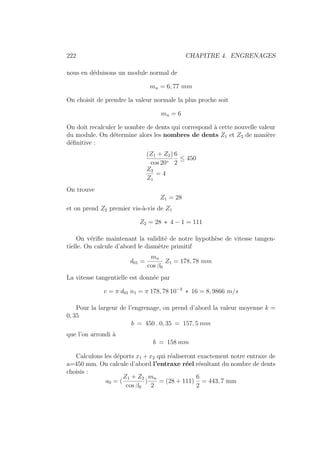 222 CHAPITRE 4. ENGRENAGES
nous en déduisons un module normal de
mn = 6, 77 mm
On choisit de prendre la valeur normale la plus proche soit
mn = 6
On doit recalculer le nombre de dents qui correspond à cette nouvelle valeur
du module. On détermine alors les nombres de dents Z1 et Z2 de manière
définitive :
(Z1 + Z2)
cos 20◦
6
2
≤ 450
Z2
Z1
= 4
On trouve
Z1 = 28
et on prend Z2 premier vis-à-vis de Z1
Z2 = 28 ∗ 4 − 1 = 111
On vérifie maintenant la validité de notre hypothèse de vitesse tangen-
tielle. On calcule d’abord le diamètre primitif
d01 =
mn
cos β0
Z1 = 178, 78 mm
La vitesse tangentielle est donnée par
v = π d01 n1 = π 178, 78 10−3
∗ 16 = 8, 9866 m/s
Pour la largeur de l’engrenage, on prend d’abord la valeur moyenne k =
0, 35
b = 450 . 0, 35 = 157, 5 mm
que l’on arrondi à
b = 158 mm
Calculons les déports x1 + x2 qui réaliseront exactement notre entraxe de
a=450 mm. On calcule d’abord l’entraxe réel résultant du nombre de dents
choisis :
a0 = (
Z1 + Z2
cos β0
)
mn
2
= (28 + 111)
6
2
= 443, 7 mm
 