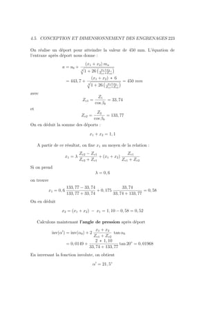 4.5. CONCEPTION ET DIMENSIONNEMENT DES ENGRENAGES 223
On réalise un déport pour atteindre la valeur de 450 mm. L’équation de
l’entraxe après déport nous donne :
a = a0 +
(x1 + x2) mn
4
q
1 + 26
Ä
x1+x2
Zv1+Zv2
ä
= 443, 7 +
(x1 + x2) ∗ 6
4
q
1 + 26
Ä
x1+x2
Zv1+Zv2
ä = 450 mm
avec
Zv1 =
Z1
cos β0
= 33, 74
et
Zv2 =
Z2
cos β0
= 133, 77
On en déduit la somme des déports :
x1 + x2 = 1, 1
A partir de ce résultat, on fixe x1 au moyen de la relation :
x1 = λ
Zv2 − Zv1
Zv2 + Zv1
+ (x1 + x2)
Zv1
Zv1 + Zv2
Si on prend
λ = 0, 6
on trouve
x1 = 0, 6
133, 77 − 33, 74
133, 77 + 33, 74
+ 0, 175
33, 74
33, 74 + 133, 77
= 0, 58
On en déduit
x2 = (x1 + x2) − x1 = 1, 10 − 0, 58 = 0, 52
Calculons maintenant l’angle de pression après déport
inv(α0
) = inv(α0) + 2
x1 + x2
Zv1 + Zv2
tan α0
= 0, 0149 +
2 ∗ 1, 10
33, 74 + 133, 77
tan 20◦
= 0, 01968
En inversant la fonction involute, on obtient
α0
= 21, 5◦
 