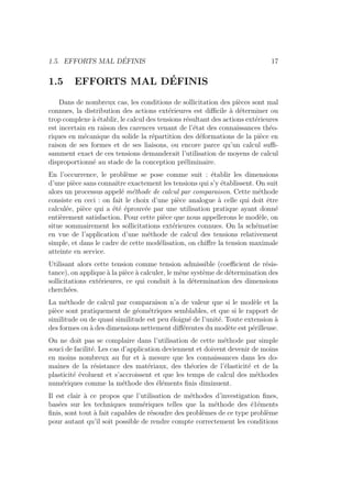 1.5. EFFORTS MAL DÉFINIS 17
1.5 EFFORTS MAL DÉFINIS
Dans de nombreux cas, les conditions de sollicitation des pièces sont mal
connues, la distribution des actions extérieures est difficile à déterminer ou
trop complexe à établir, le calcul des tensions résultant des actions extérieures
est incertain en raison des carences venant de l’état des connaissances théo-
riques en mécanique du solide la répartition des déformations de la pièce en
raison de ses formes et de ses liaisons, ou encore parce qu’un calcul suffi-
samment exact de ces tensions demanderait l’utilisation de moyens de calcul
disproportionné au stade de la conception préliminaire.
En l’occurrence, le problème se pose comme suit : établir les dimensions
d’une pièce sans connaı̂tre exactement les tensions qui s’y établissent. On suit
alors un processus appelé méthode de calcul par comparaison. Cette méthode
consiste en ceci : on fait le choix d’une pièce analogue à celle qui doit être
calculée, pièce qui a été éprouvée par une utilisation pratique ayant donné
entièrement satisfaction. Pour cette pièce que nous appellerons le modèle, on
situe sommairement les sollicitations extérieures connues. On la schématise
en vue de l’application d’une méthode de calcul des tensions relativement
simple, et dans le cadre de cette modélisation, on chiffre la tension maximale
atteinte en service.
Utilisant alors cette tension comme tension admissible (coefficient de résis-
tance), on applique à la pièce à calculer, le mêne système de détermination des
sollicitations extérieures, ce qui conduit à la détermination des dimensions
cherchées.
La méthode de calcul par comparaison n’a de valeur que si le modèle et la
pièce sont pratiquement de géométriques semblables, et que si le rapport de
similitude ou de quasi similitude est peu éloigné de l’unité. Toute extension à
des formes ou à des dimensions nettement différentes du modète est périlleuse.
On ne doit pas se complaire dans l’utilisation de cette méthode par simple
souci de facilité. Les cas d’application deviennent et doivent devenir de moins
en moins nombreux au fur et à mesure que les connaissances dans les do-
maines de la résistance des matériaux, des théories de l’élasticité et de la
plasticité évoluent et s’accroissent et que les temps de calcul des méthodes
numériques comme la méthode des éléments finis diminuent.
Il est clair à ce propos que l’utilisation de méthodes d’investigation fines,
basées sur les techniques numériques telles que la méthode des é1éments
finis, sont tout à fait capables de résoudre des problèmes de ce type problème
pour autant qu’il soit possible de rendre compte correctement les conditions
 