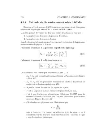 224 CHAPITRE 4. ENGRENAGES
4.5.4 Méthode de dimensionnement selon l’AGMA
Dans une série de normes, l’AGMA propose une approche de dimension-
nement des engrenages. On suit ici la norme AGMA - 218.01.
L’AGMA permet de vérifier les dentures contre deux types de ruptures :
1. La rupture des dentures à la pression de surface.
2. La rupture des dentures en flexion.
Dans les deux cas la formule proposée est exprimée en fonction de la puissance
transmise entre le pignon et la roue.
Puissance transmise à la pression superficielle (pitting)
Pac =
np F
1, 91 107
I Cv
CSF
ñ
d Sac
Cp
ô2
(4.91)
Puissance transmise à la flexion (rupture)
Pat =
np F
1, 91 107
J Kv
KSF
d Sat m (4.92)
Les coefficients sont définis par les normes AGMA [1, 2]
— Sac et Sat sont les contraintes admissibles en MPa données aux Figures
4.56 et 4.57,
— Pac et Pat sont les puissances tranmissibles limites à la pression de
contact et en flexion exprimées en kW,
— Np est la vitesse de rotation du pignon en tr/min,
— F est la largeur de la roue, l’élément le plus étroit, en mm,
— I et J sont les facteurs géométriques définis par l’AGMA pour les
concentrations de contraintes que l’on peut déterminer grâce notam-
ment aux Figures 4.54 et 4.55
— d le diamètre du pignon en mm. Il est donné par
d =
2 a
i ± 1
avec a l’entraxe, i le rapport de réduction (¿1). Le signe + est à
considérer pour les dentures extérieures tandis que l’on prend le signe
- pour les dentures intérieures,
 