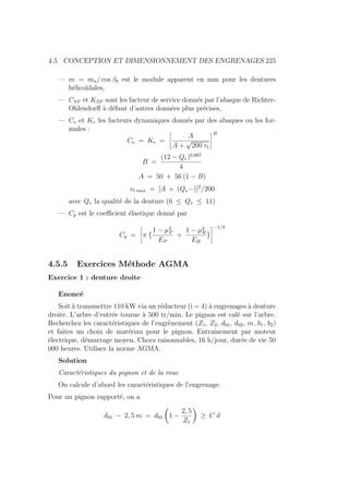 4.5. CONCEPTION ET DIMENSIONNEMENT DES ENGRENAGES 225
— m = mn/ cos β0 est le module apparent en mm pour les dentures
hélicoı̈dales,
— CSF et KSF sont les facteur de service donnés par l’abaque de Richter-
Ohlendorff à défaut d’autres données plus précises,
— Cv et Kv les facteurs dynamiques donnés par des abaques ou les for-
mules :
Cv = Kv =
ñ
A
A +
√
200 vt
ôB
B =
(12 − Qv)0,667
4
A = 50 + 56 (1 − B)
vt max = [A + (Qv−)]2
/200
avec Qv la qualité de la denture (6 ≤ Qv ≤ 11)
— Cp est le coefficient élastique donné par
Cp =
ñ
π {
1 − µ2
P
EP
+
1 − µ2
R
ER
}
ô−1/2
4.5.5 Exercices Méthode AGMA
Exercice 1 : denture droite
Enoncé
Soit à transmettre 110 kW via un réducteur (i = 4) à engrenages à denture
droite. L’arbre d’entrée tourne à 500 tr/min. Le pignon est calé sur l’arbre.
Recherchez les caractéristiques de l’engrènement (Z1, Z2, d01, d02, m, b1, b2)
et faites un choix de matériau pour le pignon. Entraı̂nement par moteur
électrique, démarrage moyen. Chocs raisonnables, 16 h/jour, durée de vie 50
000 heures. Utilisez la norme AGMA.
Solution
Caractéristiques du pignon et de la roue
On calcule d’abord les caractéristiques de l’engrenage.
Pour un pignon rapporté, on a
d01 − 2, 5 m = d01
Ç
1 −
2, 5
Z1
å
≥ C d
 
