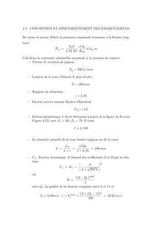 4.5. CONCEPTION ET DIMENSIONNEMENT DES ENGRENAGES 231
De même la norme définit la puissance maximale transmise à la flexion (rup-
ture)
Pat =
NpF
1, 91 105
J Kv
KSF
d Sat m
Calculons la contrainte admissible maximale à la pression de contact.
— Vitesse de rotation au pignon.
Np = 500 tr/min
— Largeur de la roue (élément le plus étroit) ;
F = 268 mm
— Rapport de réduction ;
i = 3, 95
— Facteur service suivant Richter Ohlendorf
Csf = 2.0
— Facteur géométrique I. Il est déterminé à partir de la figure A2 B (voir
Figure 4.55) avec Z1 = 20 ; Z2 = 79. Il vient
I = 0, 108
.
— Le diamètre primitif de la roue dentée (pignon ou de la roue)
d =
2 a
1 + i
=
2 594
1 + 3, 95
= 240 mm
— Cv : Facteur dynamique. Il dépend des coefficients A et B par la rela-
tion :
Cv = Kv =
ñ
A
A +
√
200 Vt
ôB
où
B =
(12 − Qv)0,667
4
avec Qv, la qualité de la denture comprise entre 6 et 11 et
Vt = 6.28m/s  = V max
t =
[A + (Qv − 3)]2
200
= 23.83 m/s
 