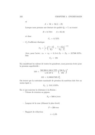 232 CHAPITRE 4. ENGRENAGES
et
A = 50 + 56 (1 − B)
Lorsque nous prenons une denture de qualité Qv = 7, on trouve
B = 0, 7314 A = 65, 04
et donc
Cv = 0, 7275
— Cp Coefficient élastique.
Cp =
ñ
π
Ç
1 − ν2
P
EP
+
1 − ν2
R
ER
åô−1/2
Avec, pour l’acier : νP = νR = 0, 3 et EP = ER = 217500 MPa.
Soit
Cp = 195
.
En considérant les valeurs de toutes les grandeurs, nous pouvons écrire pour
la pression superficielle :
110 
500 268 0, 108 0, 7275
1, 91 107 2
Ç
240 Sac
195
å2
110  0, 000417495 S2
ac
On trouve que la contrainte maximale de pression du matériau doit être au
moins égale à :
Sac ≥ 513, 3 MPa
En ce qui concerne la résistance à la flexion :
— Vitesse de rotation au pignon.
Np = 500 tr/min
.
— Largeur de la roue (élément le plus étroit)
F = 268 mm
— Rapport de réduction
i = 3, 95
 