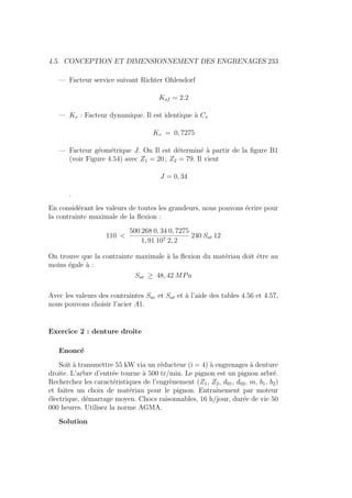 4.5. CONCEPTION ET DIMENSIONNEMENT DES ENGRENAGES 233
— Facteur service suivant Richter Ohlendorf
Ksf = 2.2
— Kv : Facteur dynamique. Il est identique à Cv
Kv = 0, 7275
— Facteur géométrique J. On Il est déterminé à partir de la figure B1
(voir Figure 4.54) avec Z1 = 20 ; Z2 = 79. Il vient
J = 0, 34
.
En considérant les valeurs de toutes les grandeurs, nous pouvons écrire pour
la contrainte maximale de la flexion :
110 
500 268 0, 34 0, 7275
1, 91 107 2, 2
240 Sat 12
On trouve que la contrainte maximale à la flexion du matériau doit être au
moins égale à :
Sat ≥ 48, 42 MPa
Avec les valeurs des contraintes Sac et Sat et à l’aide des tables 4.56 et 4.57,
nous pouvons choisir l’acier A1.
Exercice 2 : denture droite
Enoncé
Soit à transmettre 55 kW via un réducteur (i = 4) à engrenages à denture
droite. L’arbre d’entrée tourne à 500 tr/min. Le pignon est un pignon arbré.
Recherchez les caractéristiques de l’engrènement (Z1, Z2, d01, d02, m, b1, b2)
et faites un choix de matériau pour le pignon. Entraı̂nement par moteur
électrique, démarrage moyen. Chocs raisonnables, 16 h/jour, durée de vie 50
000 heures. Utilisez la norme AGMA.
Solution
 