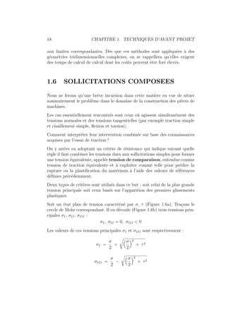 18 CHAPITRE 1. TECHNIQUES D’AVANT PROJET
aux limites correspondantes. Dès que ces méthodes sont appliquées à des
géométries tridimensionnelles complexes, on se rappellera qu’elles exigent
des temps de calcul de calcul dont les coûts peuvent être fort élevés.
1.6 SOLLICITATIONS COMPOSEES
Nous ne ferons qu’une brève incursion dans cette matière en vue de situer
sommairement le problème dans le domaine de la construction des pièces de
machines.
Les cas essentiellement rencontrés sont ceux où agissent simultanément des
tensions normales et des tensions tangentielles (par exemple traction simple
et cisaillement simple, flexion et torsion).
Comment interpréter leur intervention combinée sur base des connaissances
acquises par l’essai de traction ?
On y arrive en adoptant un critère de résistance qui indique suivant quelle
règle il faut combiner les tensions dues aux sollicitations simples pour former
une tension équivalente, appelée tension de comparaison, entendue comme
tension de traction équivalente et à exploiter comme telle pour prédire la
rupture ou la plastification du matériaux à l’aide des valeurs de références
définies précédemment.
Deux types de critères sont utilisés dans ce but : soit celui de la plus grande
tension principale soit ceux basés sur l’apparition des premiers glissements
plastiques.
Soit un état plan de tension caractérisé par σ, τ (Figure 1.6a). Traçons le
cercle de Mohr correspondant. Il en découle (Figure 1.6b) trois tensions prin-
cipales σI, σII, σIII :
σI, σII = 0, σIII < 0
Les valeurs de ces tensions principales σI et σIII sont respectivement :
σI =
σ
2
+
Å
σ
2
ã2
+ τ2
σIII =
σ
2
−
Å
σ
2
ã2
+ τ2
 