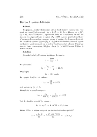 234 CHAPITRE 4. ENGRENAGES
Exercice 3 : denture hélicoı̈dale
Enoncé
Un pignon à denture hélicoı̈dale calé en bout d’arbre, entraı̂ne une roue
dont les caractéristiques sont : m = 4, Z2 = 91, b2 = 45 mm, α0 = 20◦
,
β0 = 20◦
, N2 = 750 tr/min. La puissance reçue par la roue vaut 100 kW. Un
moteur électrique entraı̂ne le pignon (N1 = 3000 tr/min) par l’intermédiaire
d’un accouplement qui ne transmet que de la torsion. On demande de choisir
les caractéristiques du pignon (Z1, b1, d01) et de vérifier la fixation du pignon
sur l’arbre. L’entraı̂nement par le moteur électrique se fait selon un démarrage
moyen, chocs raisonnables, 16h/jour, durée de vie 50.000 heures. Utilisez la
norme AGMA.
Solution
On calcule d’abord les caractéristiques du pignon.
i =
3000
750
= 4
Ce qui donne
Z1 =
Z2
i
=
91
4
= 22, 75
On adopte
Z1 = 23 dents
Le rapport de réduction réel est :
iréel =
91
23
= 3, 956
soit une erreur de 1, 1 %.
On calcule le module tangent :
mt =
mn
cos β0
=
4
cos 20◦
= 4, 257
Soit le diamètre primitif du pignon :
d01 = mt Z1 = 4, 257 23 = 97, 9 mm
On en déduit la vitesse tangente au niveau du diamètre primitif
v =
π d01 N
60
=
π 97, 9 10−3
3000
60
= 15, 38 m/s
 