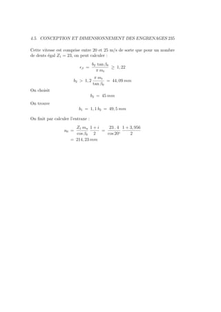 4.5. CONCEPTION ET DIMENSIONNEMENT DES ENGRENAGES 235
Cette vitesse est comprise entre 20 et 25 m/s de sorte que pour un nombre
de dents égal Z1 = 23, on peut calculer :
β =
b2 tan β0
π mt
≥ 1, 22
b2  1, 2
π mt
tan β0
= 44, 09 mm
On choisit
b2 = 45 mm
On trouve
b1 = 1, 1 b2 = 49, 5 mm
On finit par calculer l’entraxe :
a0 =
Z1 mn
cos β0
1 + i
2
=
23 . 4
cos 20◦
1 + 3, 956
2
= 214, 23 mm
 