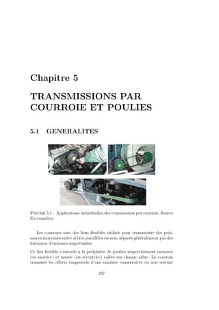 Chapitre 5
TRANSMISSIONS PAR
COURROIE ET POULIES
5.1 GENERALITES
Figure 5.1 – Applications industrielles des transmission par courroie. Source
Extremultus
Les courroies sont des liens flexibles utilisés pour transmettre des puis-
sances moyennes entre arbres parallèles ou non, séparés généralement par des
distances d’entraxes importantes.
Ce lien flexible s’enroule à la périphérie de poulies respectivement menante
(ou motrice) et menée (ou réceptrice) calées sur chaque arbre. La courroie
transmet les efforts tangentiels d’une manière conservative ou non suivant
237
 