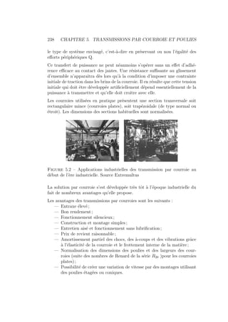 238 CHAPITRE 5. TRANSMISSIONS PAR COURROIE ET POULIES
le type de système envisagé, c’est-à-dire en préservant ou non l’égalité des
efforts périphériques Q.
Ce transfert de puissance ne peut néanmoins s’opérer sans un effet d’adhé-
rence efficace au contact des jantes. Une résistance suffisante au glissement
d’ensemble n’apparaı̂tra dès lors qu’à la condition d’imposer une contrainte
initiale de traction dans les brins de la courroie. Il en résulte que cette tension
initiale qui doit être développée artificiellement dépend essentiellement de la
puissance à transmettre et qu’elle doit croı̂tre avec elle.
Les courroies utilisées en pratique présentent une section transversale soit
rectangulaire mince (courroies plates), soit trapézoidale (de type normal ou
étroit). Les dimensions des sections habituelles sont normalisées.
Figure 5.2 – Applications industrielles des transmission par courroie au
début de l’ère industrielle. Source Extremultus
La solution par courroie s’est développée très tôt à l’époque industrielle du
fait de nombreux avantages qu’elle propose.
Les avantages des transmissions par courroies sont les suivants :
— Entraxe élevé ;
— Bon rendement ;
— Fonctionnement silencieux ;
— Construction et montage simples ;
— Entretien aisé et fonctionnement sans lubrification ;
— Prix de revient raisonnable ;
— Amortissement partiel des chocs, des à-coups et des vibrations grâce
à l’élasticité de la courroie et le frottement interne de la matière ;
— Normalisation des dimensions des poulies et des largeurs des cour-
roies (suite des nombres de Renard de la série R20 )pour les courroies
plates) ;
— Possibilité de créer une variation de vitesse par des montages utilisant
des poulies étagées ou coniques.
 