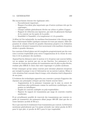 5.1. GENERALITES 239
Des inconvénients doivent être également cités :
— Encombrement important ;
— Risques d’accident plus importants que d’autres systèmes tels que les
engrenages ;
— Charges radiales généralement élevées sur arbres et paliers d’appui ;
— Rapport de réduction non rigoureux, par suite du glissement élastique
de la courroie sur les jantes de la poulie ;
— Sensibilité à l’humidité, à la température et à la poussière.
A début de l’ére industrielle, les machines fonctionnaient à des vitesses angu-
laires relativement faibles (quelques centaines de tours par minute). Elles dis-
posaient de volants d’inertie de grandes dimensions propices à la réalisation
de poulies et devaient transmettre leur mouvement à des machines réceptrices
situées à grandes distances.
Les courroies d’abord plates ont été remplacées progressivement par des cour-
roies à section trapézoı̈dale pour suivre l’augmentation de la vitesse de rota-
tion et de la puissance des machines.
Aujourd’hui les distances entre le moteur et le récepteur sont souvent faibles,
car on assigne un moteur par axe ou par fonction. Les puissances et les
vitesses de rotation des systèmes de transmission sont de plus en plus élevées,
rendant plus difficile le choix clair entre engrenages et poulies modernes.
Il faut remarquer qu’une même courroie peut entraı̂ner plusieurs récepteurs
par exemple la pompe à eau et l’alternateur sur un moteur à piston. Même si
cette situation était courante dans le temps, cette situation tend à disparaı̂tre
de nos jours.
L’évolution des technologies apportées aux courroies a permis d’apporter des
réponses aux principales critiques qui leur étaient souvent faites :
— Augmentation de la puissance transmise par la mise en oeuvre de
matériaux plus performants comme les matériaux synthétiques, com-
posites ou métalliques ;
— Emploi de courroies multiples ou poly-trapézoı̈dales ;
— Rigueur du rapport de transmission par usage de courroies crantées
synchrones.
Il est actuellement possible de concevoir des transmissions par courroie ca-
pable de transmettre des puissances allant jusque 400 kW ainsi que des vi-
tesses linéaires au-delà de 60 m/s.
En ce qui concerne le rendement d’une transmission par courroie, la littérature
mentionne généralement que l’on puisse atteindre une valeur proche de 98 %
pour le type plat, et proche de 96 % pour le type trapézoı̈dal.
 