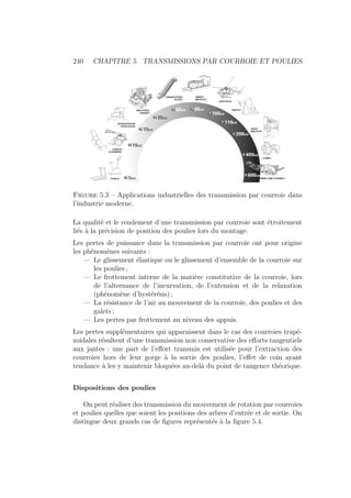 240 CHAPITRE 5. TRANSMISSIONS PAR COURROIE ET POULIES
Figure 5.3 – Applications industrielles des transmission par courroie dans
l’industrie moderne.
La qualité et le rendement d’une transmission par courroie sont étroitement
liés à la précision de position des poulies lors du montage.
Les pertes de puissance dans la transmission par courroie ont pour origine
les phénomènes suivants :
— Le glissement élastique ou le glissement d’ensemble de la courroie sur
les poulies ;
— Le frottement interne de la matière constitutive de la courroie, lors
de l’alternance de l’incurvation, de l’extension et de la relaxation
(phénomène d’hystérésis) ;
— La résistance de l’air au mouvement de la courroie, des poulies et des
galets ;
— Les pertes par frottement au niveau des appuis.
Les pertes supplémentaires qui apparaissent dans le cas des courroies trapé-
zoidales résultent d’une transmission non conservative des efforts tangentiels
aux jantes : une part de l’effort transmis est utilisée pour l’extraction des
courroies hors de leur gorge à la sortie des poulies, l’effet de coin ayant
tendance à les y maintenir bloquées au-delà du point de tangence théorique.
Dispositions des poulies
On peut réaliser des transmission du mouvement de rotation par courroies
et poulies quelles que soient les positions des arbres d’entrée et de sortie. On
distingue deux grands cas de figures représentés à la figure 5.4.
 