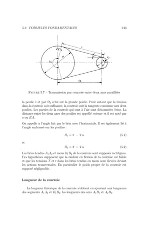 5.2. FORMULES FONDAMENTALES 243
Figure 5.7 – Transmission par courroie entre deux axes parallèles
la poulie 1 et par Ω2 celui sur la grande poulie. Pour autant que la tension
dans la courroie soit suffisante, la courroie suit la tangente commune aux deux
poulies. Les parties de la courroie qui sont à l’air sont dénommées brins. La
distance entre les deux axes des poulies est appellé entraxe et il est noté par
a ou EA.
On appelle α l’angle fait par le brin avec l’horizontale. Il est également lié à
l’angle embrassé sur les poulies :
Ω1 = π − 2 α (5.1)
et
Ω2 = π + 2 α (5.2)
Les brins tendus A1A2 et mous B1B2 de la courroie sont supposés rectilignes.
Ces hypothèses supposent que la raideur en flexion de la courroie est faible
et que les tensions T et t dans les brins tendus ou mous sont élevées devant
les actions transversales. En particulier le poids propre de la courroie est
supposé négligeable.
Longueur de la courroie
La longueur théorique de la courroie s’obtient en ajoutant aux longueurs
des segments A1A2 et B1B2, les longueurs des arcs A1B1 et A2B2.
 