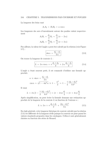 244 CHAPITRE 5. TRANSMISSIONS PAR COURROIE ET POULIES
La longueur des brins vaut
A1A2 = B1B2 = a cos α
Les longueurs des arcs d’enroulement autour des poulies valent respective-
ment
A1B1 =
d1
2
Ω1 =
d1
2
(π − 2 α)
A2B2 =
d2
2
Ω2 =
d2
2
(π + 2 α)
Par ailleurs, la valeur de l’angle α peut être calculé par la relation (voir Figure
5.7) :
sin α =
d2 − d1
2 a
(5.3)
On trouve la longueur de courroie L :
L = 2 a cos α + π
d1 + d2
2
+ 2 α
d2 − d1
2
(5.4)
L’angle α étant souvent petit, il est commode d’utiliser une formule ap-
prochée.
α ' sin α =
d2 − d1
2 a
cos α =
»
1 − sin2
α ' 1 −
α2
2
= 1 −
1
2
(d2 − d1)2
4 a2
Il vient
L = 2 a [1 −
1
2
(d2 − d1)2
4 a2
] + (π − 2 α)
d1
2
+ (π + 2 α)
d2
2
Après simplification, on peut écrire la formule donnant une estimation ap-
prochée de la longueur de la courroie L en fonction de l’entraxe a :
L ' 2 a + π
d2 + d1
2
+
(d2 − d1)2
4 a
(5.5)
En règle générale, cette longueur théorique de courroie calculée par la relation
(5.4) est différente de la longueur réelle puisque la courroie est prise parmi les
valeurs standards proposées dans les catalogues. Celles-ci sont généralement
choisies en fonction des séries de Renard.
 