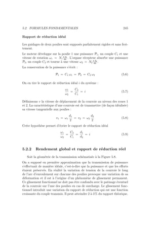 5.2. FORMULES FONDAMENTALES 245
Rapport de réduction idéal
Les guidages de deux poulies sont supposés parfaitement rigides et sans frot-
tement.
Le moteur développe sur la poulie 1 une puissance P1, un couple C1 et une
vitesse de rotation ω1 = N1
π d1
60
. L’organe récepteur absorbe une puissance
P2, un couple C2 et tourne à une vitesse ω2 = N2
π d2
60
.
La conservation de la puissance s’écrit :
P1 = C1 ω1 = P2 = C2 ω2 (5.6)
On en tire le rapport de réduction idéal i du système :
ω1
ω2
=
C2
C1
= i (5.7)
Définissons v la vitesse de déplacement de la courroie au niveau des roues 1
et 2. La caractéristique d’une courroie est de transmettre (de façon idéalisée)
sa vitesse tangentielle aux poulies :
v1 = ω1
d1
2
= v2 = ω2
d2
2
(5.8)
Cette hypothèse permet d’écrire le rapport de réduction idéal
ω1
ω2
=
C2
C1
=
d1
d2
= i (5.9)
5.2.2 Rendement global et rapport de réduction réel
Soit la géométrie de la transmission schématisée à la Figure 5.8.
On a supposé en première approximation que la transmission de puissance
s’effectuait de manière idéale, c’est-à-dire que la puissance et que les efforts
étaient préservés. En réalité la variation de tension de la courroie le long
de l’arc d’enroulement sur chacune des poulies provoque une variation de sa
déformation et il est à l’origine d’un phénomène de glissement permanent.
Ce glissement fonctionnel ne doit pas être confondu avec le patinage éventuel
de la courroie sur l’une des poulies en cas de surcharge. Le glissement fonc-
tionnel introduit une variation du rapport de réduction qui est une fonction
croissante du couple transmis. Il peut atteindre 2 à 3% du rapport théorique.
 