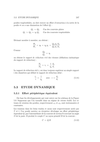 5.3. ETUDE DYNAMIQUE 247
poulies trapézoı̈dales, on doit exercer un effort d’extraction à la sortie de la
poulie et on a une diminution de l’effort Qi :
Q1 = Q2 Cas des courroies plates
Q1  Q2 = ηe Q1 Cas des courroies trapézoı̈dales
Divisant membre à membre, on obtient :
P2
P1
= η0 = ηg ηe =
Q2 d2 N2
Q1 d1 N1
Comme
Q2
Q1
= ηe
on obtient le rapport de réduction réel des vitesses (définition cinématique
du rapport de réduction) :
N1
N2
= ir =
1
ηg
d2
d1
Le rapport de réduction réel ir est donc toujours supérieur au simple rapport
i des diamètres qui définit le rapport de réduction idéal :
ir
i
=
1
ηg
avec i =
d2
d1
(5.11)
5.3 ETUDE DYNAMIQUE
5.3.1 Effort périphérique équivalent
On base les développements qui vont suivre sur les schémas de la Figure
5.9. Supposons que l’on travaille dans un régime de vitesse établi. Les vi-
tesses de rotation des poulies, respectivement ω1 et ω2, sont stationnaires et
constantes.
Les tensions dans les brins tendus et mous sont respectivement notés par
T et t. Une poulie motrice ou réceptrice développe un effort périphérique
équivalent Q, par l’intermédiaire de la courroie de section S couvrant un angle
Ω de la jante. Il produit le couple C au rayon primitif R de la courroie :
C = Q R (5.12)
 