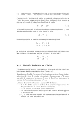 248 CHAPITRE 5. TRANSMISSIONS PAR COURROIE ET POULIES
Compte tenu de l’équilibre de la poulie, on obtient la relation entre les efforts
T et t développés respectivement dans le brin tendu et le brin mou de la
courroie et le couple dévéloppé ou absorbé par la poulie
C = (T − t) R (5.13)
De manière équivalente, on voit que l’effort périphérique équivalent Q vaut
la différence des efforts dans les brins tendus et mous :
Q = T − t (5.14)
On remarque que si on écrit ces relations pour les deux poulies,
C1 = (T − t) R1
C2 = (T − t) R2
on retrouve le mechanical advantage de la transmission qui est aussi le rap-
port de réduction (définition statique du rapport de réduction) :
C2
C1
=
R1
R2
=
1
i
5.3.2 Formule fondamentale d’Euler
Etudions l’équilibre radial et tangentiel d’un élément de courroie d’angle dφ
sous l’action des efforts appliqués. (Voir Figure 5.10).
Rappelons que l’on fait l’hypothèse d’une fonctionnement en régime station-
naire et que la vitesse de rotation est constante. On va noter par m0
la masse
par unité de longueur de la courroie. Si ρ est la densité du matériau de la
courroie et S sa section droite, on a m0
= ρ.
L’élément de courroie est soumis à un ensemble de forces :
— θ et θ + dθ les forces de traction de la courroie dirigés suivant les
tangentes tracées de part et d’autre de l’élément ;
— dN la réaction radiale de la poulie sur l’élément ;
— dF la force de frottement entre la poulie et la courroie. Elle est opposée
à la direction dθ ;
— Fge la force centrifuge agissant sur l’élément de courroie et tendant à
réduire dN, donc par la suite dF.
 