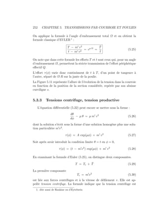 252 CHAPITRE 5. TRANSMISSIONS PAR COURROIE ET POULIES
On applique la formule à l’angle d’embrassement total Ω et on obtient la
formule classique d’EULER 1
:
T − m0
v2
t − m0 v2
= eµ Ω
=
T̄
t̄
(5.25)
On note que dans cette formule les efforts T et t sont ceux qui, pour un angle
d’embrassement Ω, permettent la stricte transmission de l’effort périphérique
effectif Q.
L’effort τ(φ) varie donc continûment de t à T, d’un point de tangence à
l’autre, séparé de Ω R sur la jante de la poulie.
La Figure 5.11 représente l’allure de l’évolution de la tension dans la courroie
en fonction de la position de la section considérée, repérée par son absisse
curviligne s.
5.3.3 Tensions centrifuge, tension productive
L’équation différentielle (5.22) peut encore se mettre sous la forme :
dθ
dφ
− µ θ = µ m0
v2
(5.26)
dont la solution s’écrit sous la forme d’une solution homogène plus une solu-
tion particulière m0
v2
.
τ(φ) = A exp(µφ) + m0
v2
(5.27)
Soit après avoir introduit la condition limite θ = t en φ = 0,
τ(φ) = (t − m0
v2
) exp(µφ) + m0
v2
(5.28)
En examinant la formule d’Euler (5.25), on distingue deux composantes.
T = Tc + T̄ (5.29)
La première composante
Tc = m0
v2
(5.30)
est liée aux forces centrifuges et à la vitesse de défilement v. Elle est ap-
pelée tension centrifuge. La formule indique que la tension centrifuge est
1. dite aussi de Rankine ou d’Eytelwein
 