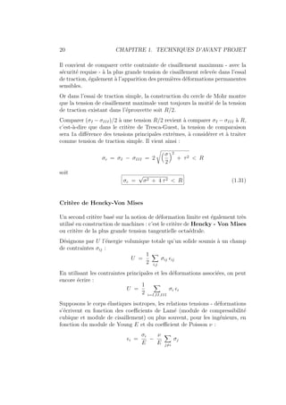 20 CHAPITRE 1. TECHNIQUES D’AVANT PROJET
Il convient de comparer cette contrainte de cisaillement maximum - avec la
sécurité requise - à la plus grande tension de cisaillement relevée dans l’essal
de traction, également à l’apparition des premières déformations permanentes
sensibles.
Or dans l’essai de traction simple, la construction du cercle de Mohr montre
que la tension de cisaillement maximale vaut toujours la moitié de la tension
de traction existant dans l’éprouvette soit R/2.
Comparer (σI − σIII)/2 à une tension R/2 revient à comparer σI − σIII à R,
c’est-à-dire que dans le critère de Tresca-Guest, la tension de comparaison
sera 1a différence des tensions principales extrêmes, à considérer et à traiter
comme tension de traction simple. Il vient ainsi :
σc = σI − σIII = 2
Å
σ
2
ã2
+ τ2 < R
soit
σc =
√
σ2 + 4 τ2 < R (1.31)
Critère de Hencky-Von Mises
Un second critère basé sur la notion de déformation limite est également très
utilisé en construction de machines : c’est le critère de Hencky - Von Mises
ou critère de la plus grande tension tangentielle octaédrale.
Désignons par U l’énergie volumique totale qu’un solide soumis à un champ
de contraintes σij :
U =
1
2
X
i,j
σij ij
En utilisant les contraintes principales et les déformations associées, on peut
encore écrire :
U =
1
2
X
i=I,II,III
σi i
Supposons le corps élastiques isotropes, les relations tensions - déformations
s’écrivent en fonction des coefficients de Lamé (module de compressibilité
cubique et module de cisaillement) ou plus souvent, pour les ingénieurs, en
fonction du module de Young E et du coefficient de Poisson ν :
i =
σi
E
−
ν
E
X
j6=i
σj
 