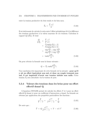 254 CHAPITRE 5. TRANSMISSIONS PAR COURROIE ET POULIES
entre la tension productive du brin tendu et du brin mou.
T̄0 =
T̄ + t̄
2
(5.32)
Il est intéressant de calculer le ratio entre l’effort périphérique lié à la différence
des tensions productives à la valeur moyenne de ces tensions. Calculons le
rapport Q/(2T̄0). Il vient
Q
2 T̄0
=
T̄ − t̄
T̄ + t̄
=
t̄ (exp(µ Ω1) − 1)
t̄ (exp(µ Ω1) + 1)
=
exp µΩ1
2
− exp −µΩ1
2
exp µΩ1
2
+ exp −µΩ1
2
= tanh(
µΩ1
2
) (5.33)
On peut réécrire la formule sous la forme suivante :
Q = T̄0 tanh(
µΩ1
2
) (5.34)
Une conclusion très importante de cette formule est la suivante : pour qu’il
y ait un effort équivalent non nul, et donc un couple transmis non
nul, il est impératif d’avoir une tension initiale non nulle. Cette
tension T̄0 sera introduite via la tension de pose.
5.3.4 Valeurs des tensions dans les brins pour un effort
effectif donné Q
L’équation d’EULER permet de calculer les efforts T et t pour un effort
effectif Q donné et pour un coefficient d’interaction µ donné. La formule est
obtenue par application des propriétés particulières des fractions :
T̄
T̄ − t̄
=
eµ Ω
eµ Ω − 1
=
T̄
Q
(5.35)
De sorte que :
T̄ = Q
eµ Ω
eµ Ω − 1
= T − m0
v2
(5.36)
 
