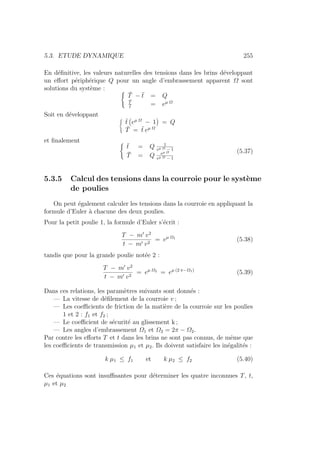 5.3. ETUDE DYNAMIQUE 255
En définitive, les valeurs naturelles des tensions dans les brins développant
un effort périphérique Q pour un angle d’embrassement apparent Ω sont
solutions du système : (
T̄ − t̄ = Q
T̄
t̄
= eµ Ω
Soit en développant ®
t̄
Ä
eµ Ω
− 1
ä
= Q
T̄ = t̄ eµ Ω
et finalement (
t̄ = Q 1
eµ Ω − 1
T̄ = Q eµ Ω
eµ Ω − 1
(5.37)
5.3.5 Calcul des tensions dans la courroie pour le système
de poulies
On peut également calculer les tensions dans la courroie en appliquant la
formule d’Euler à chacune des deux poulies.
Pour la petit poulie 1, la formule d’Euler s’écrit :
T − m0
v2
t − m0 v2
= eµ Ω1
(5.38)
tandis que pour la grande poulie notée 2 :
T − m0
v2
t − m0 v2
= eµ Ω2
= eµ (2 π−Ω1)
(5.39)
Dans ces relations, les paramètres suivants sont donnés :
— La vitesse de défilement de la courroie v ;
— Les coefficients de friction de la matière de la courroie sur les poulies
1 et 2 : f1 et f2 ;
— Le coefficient de sécurité au glissement k ;
— Les angles d’embrassement Ω1 et Ω2 = 2π − Ω2.
Par contre les efforts T et t dans les brins ne sont pas connus, de même que
les coefficients de transmission µ1 et µ2. Ils doivent satisfaire les inégalités :
k µ1 ≤ f1 et k µ2 ≤ f2 (5.40)
Ces équations sont insuffisantes pour déterminer les quatre inconnues T, t,
µ1 et µ2
 