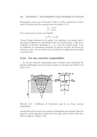 256 CHAPITRE 5. TRANSMISSIONS PAR COURROIE ET POULIES
Remarquons encore que les formules (5.38) et (5.39) contiennent le même
ratio de tensions dans les courroies pour les poulies 1 et 2 :
T − m0
v2
t − m0 v2
Il en ressort que l’on doit avoir l’égalité
µ1 Ω1 = µ2 Ω2
Comme l’angle embrassé sur la poulie 2 est supérieur, on constate que le
plus grand coefficient de transmission naı̂t sur la petit poulie 1. Dès lors à
coefficient de frictions identiques f1 = f2, c’est sur la petite poulie 1 que
le coefficient de transmission atteindra en premier la limite de friction du
matériau et que c’est sur celle-ci que l’on observera le glissement d’ensemble
en premier lieu.
5.3.6 Cas des courroies trapézoidales
Le cas des courroies trapézoı̈dales peut se déduire assez facilement des
formules développées pour les courroies plates. La situation est illustrée à la
Figure 5.12
Figure 5.12 – Coefficient de frottement dans le cas d’une courroie
trapézoı̈dale
Lorsqu’elles sont en service les courroies trapézoı̈dales sont engagées dans des
gorges de même géométrie usinées dans la poulie, dont les faces font entre
elles un angle 2 β (Figure 5.12).
 