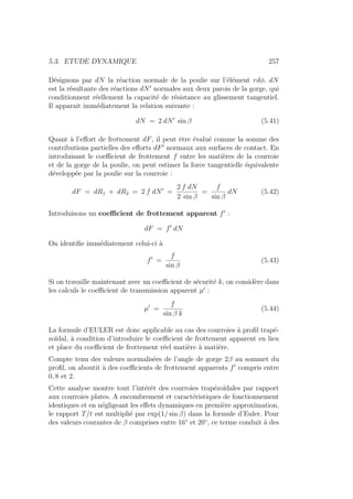 5.3. ETUDE DYNAMIQUE 257
Désignons par dN la réaction normale de la poulie sur l’élément rdφ. dN
est la résultante des réactions dN0
normales aux deux parois de la gorge, qui
conditionnent réellement la capacité de résistance au glissement tangentiel.
Il apparait immédiatement la relation suivante :
dN = 2 dN0
sin β (5.41)
Quant à l’effort de frottement dF, il peut être évalué comme la somme des
contributions partielles des efforts dF0
normaux aux surfaces de contact. En
introduisant le coefficient de frottement f entre les matières de la courroie
et de la gorge de la poulie, on peut estimer la force tangentielle équivalente
développée par la poulie sur la courroie :
dF = dR1 + dR2 = 2 f dN0
=
2 f dN
2 sin β
=
f
sin β
dN (5.42)
Introduisons un coefficient de frottement apparent f0
:
dF = f0
dN
On identifie immédiatement celui-ci à
f0
=
f
sin β
(5.43)
Si on travaille maintenant avec un coefficient de sécurité k, on considère dans
les calculs le coefficient de transmission apparent µ0
:
µ0
=
f
sin β k
(5.44)
La formule d’EULER est donc applicable au cas des courroies à profil trapé-
zoı̈dal, à condition d’introduire le coefficient de frottement apparent en lieu
et place du coefficient de frottement réel matière à matière.
Compte tenu des valeurs normalisées de l’angle de gorge 2β au sommet du
profil, on aboutit à des coefficients de frottement apparents f0
compris entre
0, 8 et 2.
Cette analyse montre tout l’intérêt des courroies trapézoı̈dales par rapport
aux courroies plates. A encombrement et caractéristiques de fonctionnement
identiques et en négligeant les effets dynamiques en première approximation,
le rapport T/t est multiplié par exp(1/ sin β) dans la formule d’Euler. Pour
des valeurs courantes de β comprises entre 16◦
et 20◦
, ce terme conduit à des
 