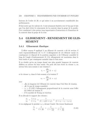 258 CHAPITRE 5. TRANSMISSIONS PAR COURROIE ET POULIES
facteurs de l’ordre de 20, ce qui mène à un accroissement considérable des
performances.
Il faut noter que les valeurs de β sont néanmois limitées vers le bas par le fait
que l’on doit éviter le coincement de la courroie dans la gorge de la poulie.
Ceci conduirait à des pertes trop importantes d’entraction et d’insertion de
la courroie dans la gorge de la roue.
5.4 GLISSEMENT - RENDEMENT DE GLIS-
SEMENT
5.4.1 Glissement élastique
L’effort moyen θ appliqué à un élément de courroie r dφ de section S
varie exponentiellement de t à T. L’allongement de cet élément varaie en
conséquence et dépend de la position angulaire φ de l’élément considéré le
long de l’angle d’embrassement Ω. Cet allongement est maximum dans le
brin tendu et par conséquent moindre dans le brin mou.
Il en résulte qu’en un temps donné une plus grande longueur de courroie
défilera au niveau du brin tendu. On peut dès lors écrire la vitesse vt au
niveau brin mou soumis à une tension t :
vt =
∆`0
∆t
(1 + εt)
et la vitesse vT dans le brin soumis à la tension T
vT =
∆`0
∆t
(1 + εT )
avec
— ∆`0 la longueur de l’élément de courroie dans l’éat libre de tension,
— ∆t, le pas de temps considéré,
— εF = F/(SE) l’allongement propositionnel de la courroie sous l’effet
de l’effort de tension F,
— E le module de Young en traction.
Il en découle le rapport des vitesses :
vt
vT
=
1 + εt
1 + εT
'
1
(1 − εt)(1 + εT )
'
1
(1 + εT − εt − εT εt)
et en négligeant le produit εT εt devant l’unité. On trouve finalement
vt
vT
=
1
1 + ∆ε
=
1
1 + T−t
S E
=
1
1 + Q
S E
(5.45)
 