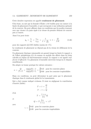 5.4. GLISSEMENT - RENDEMENT DE GLISSEMENT 259
Cette dernière expression est appelée rendement de glissement.
Cela étant, on sait que la formule d’Euler a été établie pour un contact à la
limite du glissement d’ensemble, ce qui correspond, à une utilisation optimale
de la courroie. On peut affirmer dans ces conditions que les poulies tournent
avec une vitesse à la jante égale à la vitesse du premier élément de courroie
pris à l’entrée.
Ainsi l’on peut écrire
ηg =
vt
vT
=
vrec
vmot
=
1
1 + Q
S E
' 1 −
Q
S E
(5.46)
pour des rapports Q/(SE) faibles (moins de 1 %).
Le rendement de glissement ne dépend pas de la vitesse de défilement de la
courroie.
Un glissement élastique raisonnable est garanti lorsgu’on limite le rapport α
de l’effort périphérique Q à la somme en module des efforts dans les brins
calculés en régime de fonctionnement normal. Le rapport α est appelé coef-
ficient d’efficacité. Un glissement d’ensemble intervient lorsqu’on le dépasse
sensiblement.
On adopte en bonne pratique les valeurs suivantes :
α =
Q
T̄ + t̄
=
exp(µΩ) − 1
exp(µΩ) + 1
=



0.45 pour les courroies plates
0.80 pour les courroies trapézoı̈dales
Dans ces conditions, on peut déterminer la part prise par le glissement
élastique dans le rendement global de la transmission.
Soit α fixé comme indiqué ci-dessus. Il vient en négligeant la contribution
d’inertie (faible)
T + t =
Q
α
T − t = Q
d’où
T =
1 + α
2 α
Q
et
Q = T
2 α
1 + α
= γ T
avec
γ =



0.62 pour les courroies plates
0.89 pour les courroies trapézoı̈dales
 