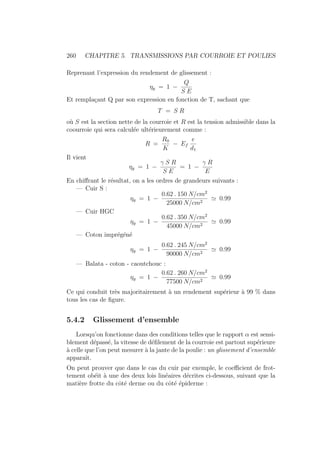 260 CHAPITRE 5. TRANSMISSIONS PAR COURROIE ET POULIES
Reprenant l’expression du rendement de glissement :
ηg = 1 −
Q
S E
Et remplaçant Q par son expression en fonction de T, sachant que
T = S R
où S est la section nette de la courroie et R est la tension admissible dans la
coourroie qui sera calculée ultérieurement comme :
R =
R0
K
− Ef
e
d1
Il vient
ηg = 1 −
γ S R
S E
= 1 −
γ R
E
En chiffrant le résultat, on a les ordres de grandeurs suivants :
— Cuir S :
ηg = 1 −
0.62 . 150 N/cm2
25000 N/cm2
' 0.99
— Cuir HGC
ηg = 1 −
0.62 . 350 N/cm2
45000 N/cm2
' 0.99
— Coton imprégéné
ηg = 1 −
0.62 . 245 N/cm2
90000 N/cm2
' 0.99
— Balata - coton - caoutchouc :
ηg = 1 −
0.62 . 260 N/cm2
77500 N/cm2
' 0.99
Ce qui conduit très majoritairement à un rendement supérieur à 99 % dans
tous les cas de figure.
5.4.2 Glissement d’ensemble
Lorsqu’on fonctionne dans des conditions telles que le rapport α est sensi-
blement dépassé, la vitesse de défilement de la courroie est partout supérieure
à celle que l’on peut mesurer à la jante de la poulie : un glissement d’ensemble
apparaı̂t.
On peut prouver que dans le cas du cuir par exemple, le coefficient de frot-
tement obéit à une des deux lois linéaires décrites ci-dessous, suivant que la
matière frotte du côté derme ou du côté épiderme :
 
