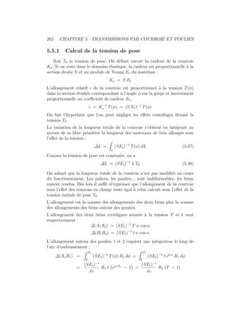 262 CHAPITRE 5. TRANSMISSIONS PAR COURROIE ET POULIES
5.5.1 Calcul de la tension de pose
Soit T0 la tension de pose. On définit encore la raideur de la courroie
Ks. Si on reste dans le domaine élastique, la raideur est proportionnelle à la
section droite S et au module de Young Et du matériau :
Ks = S Et
L’allongement relatif  de la courroie est proportionnel à la tension T(φ)
dans la section étudiée correspondant à l’angle φ sur la gorge et inversément
proportionnelle au coefficient de raideur Ks.
 = K−1
s T(φ) = (S Et)−1
T(φ)
On fait l’hypothèse que l’on peut négliger les effets centrifuges devant la
tension T0.
La variation de la longueur totale de la courroie s’obtient en intégrant au
niveau de sa fibre primitive la longueur des morceaux de brin allongés sous
l’effet de la tension :
∆L =
Z
L
(SEt)−1
T(φ) dL (5.47)
Comme la tension de pose est constante, on a
∆L = (SEt)−1
L T0 (5.48)
On admet que la longueur totale de la courroie n’est pas modifiée au cours
du fonctionnement. Les paliers, les poulies... sont indéformables, les brins
restent tendus. Dès lors il suffit d’exprimer que l’allongement de la courroie
sous l’effet des tensions en charge reste égal à celui calculé sous l’effet de la
tension initiale de pose T0.
L’allongement est la somme des allongements des deux brins plus la somme
des allongements des brins autour des poulies.
L’allongement des deux brins rectilignes soumis à la tension T et t vaut
respectivement :
∆(A1A2) = (SEt)−1
T a cos α
∆(B1B2) = (SEt)−1
t a cos α
L’allongement autour des poulies 1 et 2 requiert une intégration le long de
l’arc d’embrassement :
∆(A1B1) =
Z Ω1
0
(SEt)−1
T(φ) R1 dφ =
Z Ω1
0
(SEt)−1
t eµ φ
R1 dφ
=
(SEt)−1
µ1
R1 t
Ä
eµ Ω1
− 1
ä
=
(SEt)−1
µ1
R1 (T − t)
 