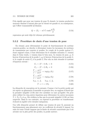 5.5. TENSION DE POSE 265
Cela signifie que pour une tension de pose T0 donnée, la tension productive
moyenne diminue d’autant plus que la vitesse est grande et, en conséquence,
que l’effort transmissible Q diminue.
Q = (T0 − m0
v2
) tanh
µ Ω1
2
(5.54)
expression qui avait déjà été obtenue précédemment.
5.5.2 Procédure de choix d’une tension de pose
En résumé, pour détermminer le point de fonctionnement du système
courroie-poulies, on cherche à déterminer toutes les inconnues du systèmes
de transmission par courroie et poulies. Le couple de la poulie moteur C1
étant supposé connu, il faut déterminer les 6 variables suivantes T, tension
dans le brins tendu, t, tension dans le brin mou, T0 tension de pose, µ1 le
facteur d’interaction de la poulie 1, µ2 le facteur d’interaction de la poulie 2,
et le couple de sortie C2 à la poulie 2. Par cela on doit résoudre le système
d’équation suivant :
C1 + (T − t) R1 = 0 (5.55)
C2 − (T − t) R2 = 0 (5.56)
T − m0
v2
t − m0v2
= exp(µ1 Ω1) (5.57)
T − m0
v2
t − m0v2
= exp(µ2 Ω2) (5.58)
k µ1 ≤ f1 k µ2 ≤ f2 (5.59)
T + t = 2 T0 (5.60)
La démarche de conception est la suivante. Comme c’est la petite poulie qui
est sujette au glissement d’ensemble en premier lieu, on suppose d’abord que
la première inégalité (5.59) doit être satisfaire en tant qu’égalité. On peut
alors utiliser les cinq autres équations pour déterminer les autres inconnues
T, t, T0, C2 et µ2. On vérifiera in fine que la seconde inégalité (5.59) est bien
respectée. Dans le cas contraire, on reprend la procédure en transformant
d’abord en égalité cette dernière inéquation.
Une telle démarche permet de définir une tension de pose T0 assurant un
fonctionnement sans glissement avec un coefficient de sécurité k imposé. La
suite de toute l’étude suppose que la limite de sécurité caractérisée par k est
atteinte sur la plus petite des poulies, la poulie motrice.
 