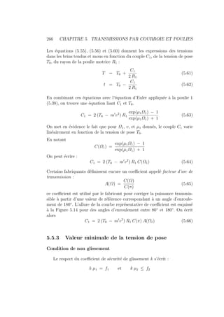 266 CHAPITRE 5. TRANSMISSIONS PAR COURROIE ET POULIES
Les équations (5.55), (5.56) et (5.60) donnent les expressions des tensions
dans les brins tendus et mous en fonction du couple C1, de la tension de pose
T0, du rayon de la poulie motrice R1 :
T = T0 +
C1
2 R1
(5.61)
t = T0 −
C1
2 R1
(5.62)
En combinant ces équations avec l’équation d’Euler appliquée à la poulie 1
(5.38), on trouve une équation liant C1 et T0.
C1 = 2 (T0 − m0
v2
) R1
exp(µ1Ω1) − 1
exp(µ1Ω1) + 1
(5.63)
On met en évidence le fait que pour Ω1, v, et µ1 donnés, le couple C1 varie
linéairement en fonction de la tension de pose T0.
En notant
C(Ω1) =
exp(µ1Ω1) − 1
exp(µ1Ω1) + 1
On peut écrire :
C1 = 2 (T0 − m0
v2
) R1 C(Ω1) (5.64)
Certains fabriquants définissent encore un coefficient appelé facteur d’arc de
transmission :
A(Ω) =
C(Ω)
C(π)
(5.65)
ce coefficient est utilisé par le fabricant pour corriger la puissance transmis-
sible à partir d’une valeur de référence correspondant à un angle d’enroule-
ment de 180◦
. L’allure de la courbe représentative de coefficient est esquissé
à la Figure 5.14 pour des angles d’enroulement entre 80◦
et 180◦
. On écrit
alors
C1 = 2 (T0 − m0
v2
) R1 C(π) A(Ω1) (5.66)
5.5.3 Valeur minimale de la tension de pose
Condition de non glissement
Le respect du coefficient de sécurité de glissement k s’écrit :
k µ1 = f1 et k µ2 ≤ f2
 