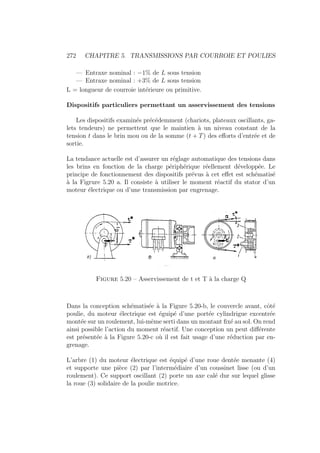 272 CHAPITRE 5. TRANSMISSIONS PAR COURROIE ET POULIES
— Entraxe nominal : −1% de L sous tension
— Entraxe nominal : +3% de L sous tension
L = longueur de courroie intérieure ou primitive.
Dispositifs particuliers permettant un asservissement des tensions
Les dispositifs examinés précédemment (chariots, plateaux oscillants, ga-
lets tendeurs) ne permettent que le maintien à un niveau constant de la
tension t dans le brin mou ou de la somme (t + T) des efforts d’entrée et de
sortie.
La tendance actuelle est d’assurer un réglage automatique des tensions dans
les brins en fonction de la charge périphérique réellement développée. Le
principe de fonctionnement des dispositifs prévus à cet effet est schématisé
à la Figrure 5.20 a. Il consiste à utiliser le moment réactif du stator d’un
moteur électrique ou d’une transmission par engrenage.
Figure 5.20 – Asservissement de t et T à la charge Q
Dans la conception schématisée à la Figure 5.20-b, le couvercle avant, côté
poulie, du moteur électrique est éguipé d’une portée cylindrigue excentrée
montée sur un roulement, lui-même serti dans un montant fixé au sol. On rend
ainsi possible l’action du moment réactif. Une conception un peut différente
est présentée à la Figure 5.20-c où il est fait usage d’une réduction par en-
grenage.
L’arbre (1) du moteur électrique est équipé d’une roue dentée menante (4)
et supporte une pièce (2) par l’intermédiaire d’un coussinet lisse (ou d’un
roulement). Ce support oscillant (2) porte un axe calé dur sur lequel glisse
la roue (3) solidaire de la poulie motrice.
 