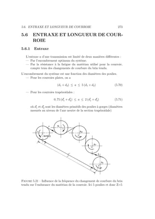 5.6. ENTRAXE ET LONGUEUR DE COURROIE 273
5.6 ENTRAXE ET LONGUEUR DE COUR-
ROIE
5.6.1 Entraxe
L’entraxe a d’une transmission est limité de deux manières différentes :
— Par l’encombrement optimum du système.
— Par la résistance à la fatigue du matériau utilisé pour la courroie,
compte tenu des changements de courbure du brin tendu.
L’encombrement du système est une fonction des diamètres des poulies.
— Pour les courroies plates, on a
(d1 + d2) ≤ a ≤ 5 (d1 + d2) (5.70)
— Pour les courroies trapézoidales :
0, 75 (d0
1 + d0
2) ≤ a ≤ 2 (d0
1 + d0
2) (5.71)
où d0
1 et d0
2 sont les diamètres primitifs des poulies à gorges (diamètres
mesurés au niveau de l’axe neutre de la section trapézoidale)
Figure 5.21 – Influence de la fréquence du changement de courbure du brin
tendu sur l’endurance du matériau de la courroie. Ici 5 poulies et donc Z=5
 
