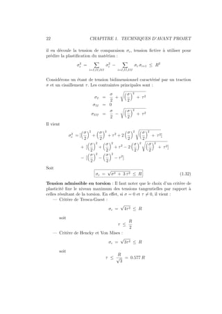 22 CHAPITRE 1. TECHNIQUES D’AVANT PROJET
il en découle la tension de comparaison σc, tension fictive à utiliser pour
prédire la plastification du matériau :
σ2
c =
X
i=I,II,III
σ2
i −
X
i=I,II,III
σi σi+1 ≤ R2
Considérons un étant de tension bidimensionnel caractérisé par un traction
σ et un cisaillement τ. Les contraintes principales sont :
σI =
σ
2
+
Å
σ
2
ã2
+ τ2
σII = 0
σIII =
σ
2
−
Å
σ
2
ã2
+ τ2
Il vient
σ2
c = [
Å
σ
2
ã2
+
Å
σ
2
ã2
+ τ2
+ 2
Å
σ
2
ã2 Å
σ
2
ã2
+ τ2]
+ [
Å
σ
2
ã2
+
Å
σ
2
ã2
+ τ2
− 2
Å
σ
2
ã2 Å
σ
2
ã2
+ τ2]
− [
Å
σ
2
ã2
−
Å
σ
2
ã2
− τ2
]
Soit
σc =
√
σ2 + 3 τ2 ≤ R (1.32)
Tension admissible en torsion : Il faut noter que le choix d’un critère de
plasticité fixe le niveau maximum des tensions tangentielles par rapport à
celles résultant de la torsion. En effet, si σ = 0 et τ 6= 0, il vient :
— Critère de Tresca-Guest :
σc =
√
4τ2 ≤ R
soit
τ ≤
R
2
— Critère de Hencky et Von Mises :
σc =
√
3τ2 ≤ R
soit
τ ≤
R
√
3
= 0.577 R
 
