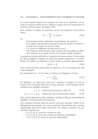 274 CHAPITRE 5. TRANSMISSIONS PAR COURROIE ET POULIES
Le second facteur limitif sur la longueur du brin est la résistance à la fa-
tigue du matériau utilisé pour la courroie, compte tenu des changements de
courbure du brin tendu (voir Figure 5.21).
Pour modérer la fatigue du matériau, on fixe une fréquence d’incurvation
limite :
Fr =
Z v
L
≤ Fl (Hz) (5.72)
où
— Fl la fréquence limite admissible caractéristique du matériau,
— Z le nombre d’incurvations successives égale au nombre de poulies et
de galets sur la longueur du brin tendu,
— v la vitesse de défilenent du brin tendu en m/s,
— L la longueur réelle du brin tendu compte tenu des poulies ou galets
qu’il embrasse de la poulie motrice à la dernière poulie réceptrice,
La géométrie la plus habituelle ne comporte que deux poulies. Le brin tendu
est alors rectiligne et tangent aux jantes des poulies numérotées 1 et 2 (Voir
Figure 5.7). Dans ces conditions, on peut écrire en première approximation
0, 9 a0
' L (5.73)
où a0
est proche de la valeur réelle de l’entraxe et L est la longueur du brin
tendu bitangent.
En introduisant L = 0, 9 a0
dans la relation aux fréquences, il vient :
a0
≥
2 v
Fl 0, 9
(5.74)
En définitive, on adopte une valeur de a supérieure ou égale à a0
tout en
restant entre les limites fixées par la bonne pratique. a doit satisfaire simul-
tanément aux inégalités suivantes :
a ≥ a0
calculé pour la fréquence limite Fl (5.75)
amin ≥ a ≥ amax compte tenu des encombrements limites (5.76)
Pour d’autres dispositions plus complexes, la Figure 5.22 peut éventuellement
simplifier la détermination des longueurs.
Une variation d’entraxe doit être prévue, soit pour rattraper l’usure ou les
allongements permanents, soit pour permettre l’introduction des courroies
trapézoidales dans leurs gorges respectives. On compte en généra1 sur une
variation d’entraxe de :
— 0 à 5 % de LN pour les courroies en cuir,
— 0 à 3 % de LN pour les courroies en matériau symthétique,
— -1,5 à 3 % de LN pour les courroies trapézoidales.
 