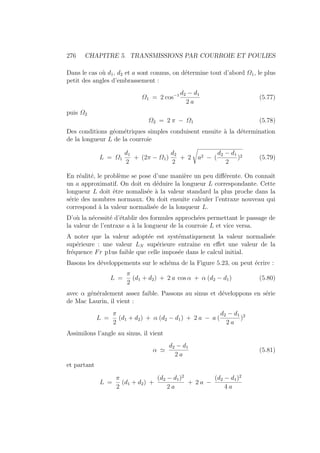 276 CHAPITRE 5. TRANSMISSIONS PAR COURROIE ET POULIES
Dans le cas où d1, d2 et a sont connus, on détermine tout d’abord Ω1, le plus
petit des angles d’embrassement :
Ω1 = 2 cos−1 d2 − d1
2 a
(5.77)
puis Ω2
Ω2 = 2 π − Ω1 (5.78)
Des conditions géométriques simples conduisent ensuite à la détermination
de la longueur L de la courroie
L = Ω1
d1
2
+ (2π − Ω1)
d2
2
+ 2 a2 − (
d2 − d1
2
)2 (5.79)
En réalité, le problème se pose d’une manière un peu différente. On connaı̂t
un a approximatif. On doit en déduire la longueur L correspondante. Cette
longueur L doit être nomalisée à la valeur standard la plus proche dans la
série des nombres normaux. On doit ensuite calculer l’entraxe nouveau qui
correspond à la valeur normalisée de la lonqueur L.
D’où la nécessité d’établir des formules approchées permettant le passage de
la valeur de l’entraxe a à la longueur de la courroie L et vice versa.
A noter que la valeur adoptée est systématiquenent la valeur normalisée
supérieure : une valeur LN supérieure entraı̂ne en effet une valeur de la
fréquence Fr p1us faible que celle imposée dans le calcul initial.
Basons les développements sur le schéma de la Figure 5.23, on peut écrire :
L =
π
2
(d1 + d2) + 2 a cos α + α (d2 − d1) (5.80)
avec α généralement assez faible. Passons au sinus et développons en série
de Mac Laurin, il vient :
L =
π
2
(d1 + d2) + α (d2 − d1) + 2 a − a (
d2 − d1
2 a
)2
Assimilons l’angle au sinus, il vient
α '
d2 − d1
2 a
(5.81)
et partant
L =
π
2
(d1 + d2) +
(d2 − d1)2
2 a
+ 2 a −
(d2 − d1)2
4 a
 
