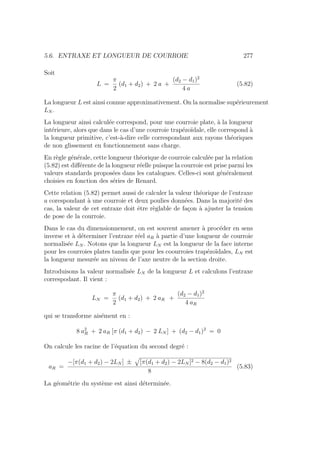 5.6. ENTRAXE ET LONGUEUR DE COURROIE 277
Soit
L =
π
2
(d1 + d2) + 2 a +
(d2 − d1)2
4 a
(5.82)
La longueur L est ainsi connue approximativement. On la normalise supérieurement
LN .
La longueur ainsi calculée correspond, pour une courroie plate, à la longueur
intérieure, alors que dans le cas d’une courroie trapézoı̈dale, elle correspond à
la longueur primitive, c’est-à-dire celle correspondant aux rayons théoriques
de non glissement en fonctionnement sans charge.
En règle générale, cette longueur théorique de courroie calculée par la relation
(5.82) est différente de la longueur réelle puisque la courroie est prise parmi les
valeurs standards proposées dans les catalogues. Celles-ci sont généralement
choisies en fonction des séries de Renard.
Cette relation (5.82) permet aussi de calculer la valeur théorique de l’entraxe
a corespondant à une courroie et deux poulies données. Dans la majorité des
cas, la valeur de cet entraxe doit être règlable de façon à ajuster la tension
de pose de la courroie.
Dans le cas du dimensionnement, on est souvent amener à procéder en sens
inverse et à déterminer l’entraxe réel aR à partie d’une longueur de courroie
normalisée LN . Notons que la longueur LN est la longueur de la face interne
pour les courroies plates tandis que pour les coourroies trapézoı̈dales, LN est
la longueur mesurée au niveau de l’axe neutre de la section droite.
Introduisons la valeur normalisée LN de la longueur L et calculons l’entraxe
correspodant. Il vient :
LN =
π
2
(d1 + d2) + 2 aR +
(d2 − d1)2
4 aR
qui se transforme aisément en :
8 a2
R + 2 aR [π (d1 + d2) − 2 LN ] + (d2 − d1)2
= 0
On calcule les racine de l’équation du second degré :
aR =
−[π(d1 + d2) − 2LN ] ±
»
[π(d1 + d2) − 2LN ]2 − 8(d2 − d1)2
8
(5.83)
La géométrie du système est ainsi déterminée.
 