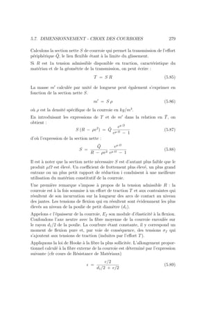 5.7. DIMENSIONNEMENT - CHOIX DES COURROIES 279
Calculons la section nette S de courroie qui permet la transmission de l’effort
périphérique Q̄, le lien flexible étant à la limite du glissement.
Si R est 1a tension admissible disponible en traction, caractéristique du
matériau et de la géométrie de la transmission, on peut écrire :
T = S R (5.85)
La masse m0
calculée par unité de longueur peut également s’exprimer en
fonction de la section nette S.
m0
= S ρ (5.86)
où ρ est la densité spécifique de la courroie en kg/m3
.
En introduisant les expressions de T et de m0
dans la relation en T̄, on
obtient :
S (R − ρv2
) = Q̄
eµ Ω
eµ Ω − 1
(5.87)
d’où l’expression de la section nette :
S =
Q̄
R − ρv2
eµ Ω
eµ Ω − 1
(5.88)
Il est à noter que la section nette nécessaire S est d’autant plus faible que le
produit µΩ est élevé. Un coefficient de frottement plus élevé, un plus grand
entraxe ou un plus petit rapport de réduction i conduisent à une meilleure
utilisation du matériau constitutif de la courroie.
Une première remarque s’impose à propos de la tension adnissible R : la
courroie est à la fois soumise à un effort de traction T et aux contraintes qui
résultent de son incurvation sur la longueur des arcs de contact au niveau
des jantes. Les tensions de flexion qui en résultent sont évidemment les plus
élevés au niveau de la poulie de petit diamètre (d1).
Appelons e l’épaisseur de la courroie, Ef son module d’élasticité à la flexion.
Confondons l’axe neutre avec la fibre moyenne de la courroie enroulée sur
le rayon d1/2 de la poulie. La courbure étant constante, il y correspond un
moment de flexion pure et, par voie de conséquence, des tensions σf qui
s’ajoutent aux tensions de traction (induites par l’effort T).
Appliquons la loi de Hooke à la fibre la plus sollicitée. L’allongement propor-
tionnel calculé à la fibre externe de la courroie est déterminé par l’expression
suivante (cfr cours de Résistance de Matériaux)
 =
e/2
d1/2 + e/2
(5.89)
 
