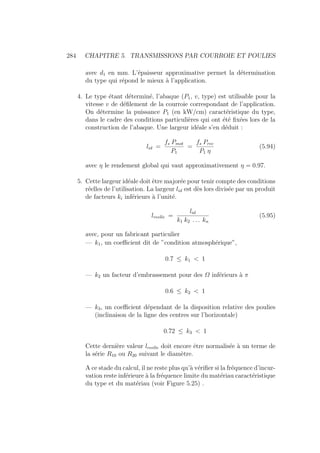 284 CHAPITRE 5. TRANSMISSIONS PAR COURROIE ET POULIES
avec d1 en mm. L’épaisseur approximative permet la détermination
du type qui répond le mieux à l’application.
4. Le type étant déterminé, l’abaque (P1, v, type) est utilisable pour la
vitesse v de défilement de la courroie correspondant de l’application.
On détermine la puissance P1 (en kW/cm) caractéristique du type,
dans le cadre des conditions particulières qui ont été fixées lors de la
construction de l’abaque. Une largeur idéale s’en déduit :
lid =
fs Pmot
P1
=
fs Prec
P1 η
(5.94)
avec η le rendement global qui vaut approximativement η = 0.97.
5. Cette largeur idéale doit être majorée pour tenir compte des conditions
réelles de l’utilisation. La largeur lid est dès lors divisée par un produit
de facteurs ki inférieurs à l’unité.
lreelle =
lid
k1 k2 . . . kn
(5.95)
avec, pour un fabricant particulier
— k1, un coefficient dit de ”condition atmosphérique”,
0.7 ≤ k1  1
— k2 un facteur d’embrassement pour des Ω inférieurs à π
0.6 ≤ k2  1
— k3, un coefficient dépendant de la disposition relative des poulies
(inclinaison de la ligne des centres sur l’horizontale)
0.72 ≤ k3  1
Cette dernière valeur lreelle doit encore être normalisée à un terme de
la série R10 ou R20 suivant le diamètre.
A ce stade du calcul, il ne reste plus qu’à vérifier si la fréquence d’incur-
vation reste inférieure à la fréquence limite du matériau caractéristique
du type et du matériau (voir Figure 5.25) .
 