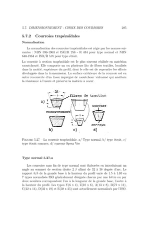 5.7. DIMENSIONNEMENT - CHOIX DES COURROIES 285
5.7.2 Courroies trapézoı̈dales
Normalisation
La normalisation des courroies trapézoı̈dales est régie par les normes sui-
vantes : NBN 598-1963 et ISO/R 256 - R 434 pour type normal et NBN
640-1964 et ISO/R 578 pour type étroit.
La courroie à section trapézoidale est Ie plus souvent réalisée en matériau
caoutchouté. Elle comporte un ou plusieurs lits de fibres textiles, localisés
dans la moitié, supérieure du profil, dont le rôle est de reprendre les efforts
développés dans la transmission. La surface extérieure de la courroie est en
outre recouverte d’un tissu imprégné de caoutchouc vulcanisé qui améliore
la résistance à l’usure et préserve la matière à coeur.
Figure 5.27 – La courroie trapézoı̈dale. a/ Type normal, b/ type étroit, c/
type étroit concave, d/ convexe Spesa Ver
Type normal 5.27-a
Les courroies sans fin de type normal sont élaborées en introduisant un
angle au sommet de section droite 2 β allant de 32 à 38 degrés d’arc. Le
rapport b/h de la grande base à la hauteur du profil varie de 1.5 à 1.65 en
7 types normalisés ISO généralement désignés chacun par une lettre ou par
deux nombres correspondant l’un à la longueur de la grande base, l’autre à
la hauteur du profil. Les types Y(6 x 4), Z(10 x 6), A(13 x 8), B(72 x 11),
C(22 x 14), D(32 x 19) et E(38 x 25) sont actuellement normalisés par l’ISO.
 