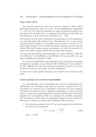 286 CHAPITRE 5. TRANSMISSIONS PAR COURROIE ET POULIES
Type étroit 5.27-b
Les courroies sans fin de type étroit sont des courroies à faible raideur
flexionnelle préconisées dans le cas des vitesses périphériques importantes
(v = 60 m/s). Ces courroies présentent un angle d’ouverture de profil com-
pris entre 34 et 38 degrés d’arc. Le rapport b/h pratiqué est plus faible que
précédemment. il peut varier dans l’intervalle [1.2 − 1.25].
Les courroies de type étroit permettent la transmission de fortes puissances
avec des dimensions plus modestes que celles imposées par le type normal
(encombremenL moindre). La conception concave-convexe, breveté par cer-
taines firmes (Figure 5.27-c) présente les mêmes evantages, que les courroies
étroites ISO mais dissipent moins de puissance en travail d’extraction à la
sortie de la poulie à gorges (pénétration moindre dans la gorge).
Ces courroies particulières sont normalisées en 4 types différents : SPZ (9,7
x 8), SPA (12,7 x 10), SPB(16,3 x 13), SPC(22 x 18). Le type SPC n’est pas
encore officiellement adopté par I’ISO.
Les courroies trapézoidales sont disponinles sur le marché dans une gamme
de longueurs exprimées en mm allant de 200 à 16800 pour le type normal et
de 630 à 8000 pour le type étroit (longueur primitive, mesurée sous tension
initiale au niveau de l’axe neutre du profil trapézoidal).
A noter que les plus grandes longueurs sont relatives aux sections les plus
fortes.
Calcul pratique des courroies trapézoı̈dales
Le calcul théorique d’une transmission par courroies trapézoidales peut
difficilement être développé étant donné la structure composite de la sec-
tion droite. Le matériau n’est ni homogène ni isotrope et les lois classigues
de l’élasticité ne peuvent lui être appliquées simplement. Le calcul se déroule
plutôt en respectant scrupuleusement les directives du fabricant, elles-mêmes
inspirées des recomandations ISO. Les catalogues des produits commercia-
lisés fournissent en effet toutes les indications requises pour le calcul et les
dimensions à adopter en fonction des conditions réelles de service.
1. On calcule une puissance fictive P?
qui tient compte à la fois du facteur
de service et du rendement
P?
= fs Pmot =
fs Prec
η
(5.96)
avec η ' 0, 97
 