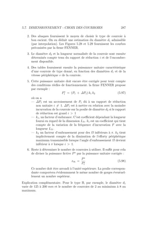 5.7. DIMENSIONNEMENT - CHOIX DES COURROIES 287
2. Des abaques fournissent le moyen de choisir le type de courroie à
bon escient. On en déduit une estimation du diamètre d1 admissible
(par interpolation). Les Figures 5.28 et 5.29 fournissent les courbes
préconisées par la firme FENNER.
3. Le diamètre d2 et la longueur normalisée de la courroie sont ensuite
déterminés compte tenu du rapport de réduction i et de l’encombre-
ment disponible.
4. Des tables fournissent ensuite la puissanxce unitaire caractéristique
d’une courroie de type donné, en fonction des diamètres d1 et de la
vitesse périphérique v de la courroie.
5. Cette puissance unitaire doit encore être corrigée pour tenir compte
des conditions réelles de fonctionnement. la firme FENNER propose
par exemple :
P?
1 = (P1 + ∆P1) k1 k2 (5.97)
où on a
— ∆P1 est un accroissement de P1 dû à un rapport de réduction
non unitaire i 6= 1. ∆P1 est à mettre en relation avec la moindre
incurvation de la courroie sur la poulie de diamètre d2 si le rapport
de réduction est grand i  1
— k1, un facteur d’endurance. C’est coefficient dépendant la longueur
fourni en regard de la dimension LN . k1 est un coefficient qui tient
compte de la variation de la fréquence d’incurvation F avec la
longueur LN .
— k2 un facteur d’embrassement pour des Ω inférieurs à π. k2 tient
implicitement compte de la diminution de l’efforty périphérique
maximum transmissible lorsque l’angle d’embrassement Ω devient
inférieur à π lorsque i  1.
6. Reste à déterminer le nombre de courroies à utiliser. Il suffit pour cela
de diviser la puissance fictive P?
par la puissance unitaire corrigée :
xth =
P?
P?
1
(5.98)
Ce nombre doit être arrondi à l’unité supérieure. La poulie correspon-
dante comportera évidemmment le même nombre de gorges éventuel-
lement un nombre supérieur.
Explication complémentaire. Pour le type B, par exemple, le diamètre d1
varie de 125 à 200 mm et le nombre de courroies de 2 au minimium à 8 au
maximum.
 