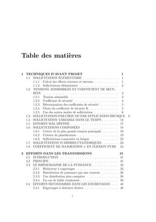 Table des matières
1 TECHNIQUES D’AVANT PROJET 1
1.1 SOLLICITATION ÉLÉMENTAIRE . . . . . . . . . . . . . . . 1
1.1.1 Calcul des efforts externes et internes . . . . . . . . . . 1
1.1.2 Sollicitations élémentaires . . . . . . . . . . . . . . . . 2
1.2 TENSIONS ADMISSIBLES ET COEFFICIENT DE SECU-
RITE . . . . . . . . . . . . . . . . . . . . . . . . . . . . . . . . 3
1.2.1 Tension admissible . . . . . . . . . . . . . . . . . . . . 3
1.2.2 Coefficient de sécurité . . . . . . . . . . . . . . . . . . 4
1.2.3 Détermination des coefficients de sécurité . . . . . . . . 5
1.2.4 Choix du coefficient de sécurite K . . . . . . . . . . . . 5
1.2.5 Cas des autres modes de sollicitation . . . . . . . . . . 6
1.3 SOLLICITATION PAR CHOC OU PAR APPLICATION BRUSQUE 8
1.4 SOLLICITATION VARIABLE DANS LE TEMPS . . . . . . . 13
1.5 EFFORTS MAL DÉFINIS . . . . . . . . . . . . . . . . . . . . 17
1.6 SOLLICITATIONS COMPOSEES . . . . . . . . . . . . . . . 18
1.6.1 Critère de la plus grande tension principale . . . . . . . 19
1.6.2 Critères de plastification . . . . . . . . . . . . . . . . . 19
1.6.3 Sollicitations composées en fatigue . . . . . . . . . . . 23
1.7 SOLLICITATIONS D’ARBRES CYLINDRIQUES . . . . . . . 23
1.8 COEFFICIENT DE MAJORATION ψ EN FLEXION PURE 24
2 EFFORTS DANS LES TRANSMISSIONS 31
2.1 INTRODUCTION . . . . . . . . . . . . . . . . . . . . . . . . 31
2.2 PRINCIPE . . . . . . . . . . . . . . . . . . . . . . . . . . . . 31
2.3 LE RHÉOGRAMME DE LA PUISSANCE . . . . . . . . . . . 32
2.3.1 Réducteur à engrenages . . . . . . . . . . . . . . . . . 33
2.3.2 Distribution de puissance par une courroie . . . . . . . 36
2.3.3 Une distribution plus complexe . . . . . . . . . . . . . 38
2.3.4 Un cas de faible rendement . . . . . . . . . . . . . . . . 39
2.4 EFFORTS SECONDAIRES DANS LES ENGRENAGES . . . 40
2.4.1 Engrenages à dentures droites . . . . . . . . . . . . . . 40
i
 
