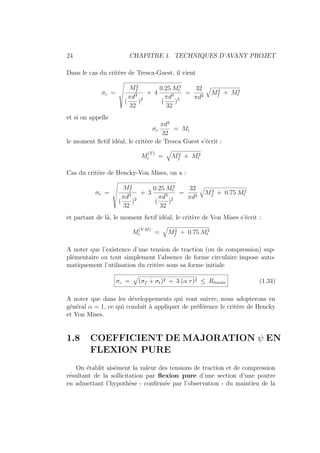 24 CHAPITRE 1. TECHNIQUES D’AVANT PROJET
Dans le cas du critère de Tresca-Guest, il vient
σc =
Œ
M2
f
(
πd3
32
)2
+ 4
0.25 M2
t
(
πd3
32
)2
=
32
πd3
q
M2
f + M2
t
et si on appelle
σc
πd3
32
= Mi
le moment fictif idéal, le critère de Tresca Guest s’écrit :
M
(T)
i =
q
M2
f + M2
t
Cas du critère de Hencky-Von Mises, on a :
σc =
Œ
M2
f
(
πd3
32
)2
+ 3
0.25 M2
t
(
πd3
32
)2
=
32
πd3
q
M2
f + 0.75 M2
t
et partant de là, le moment fictif idéal, le critère de Von Mises s’écrit :
M
(V M)
i =
q
M2
f + 0.75 M2
t
A noter que l’existence d’une tension de traction (ou de compression) sup-
plémentaire ou tout simplement l’absence de forme circulaire impose auto-
matiquement l’utilisation du critère sous sa forme initiale
σc =
»
(σf + σt)2 + 3 (α τ)2 ≤ Rlimite (1.34)
A noter que dans les développements qui vont suivre, nous adopterons en
général α = 1, ce qui conduit à appliquer de préférence le critère de Hencky
et Von Mises.
1.8 COEFFICIENT DE MAJORATION ψ EN
FLEXION PURE
On établit aisément la valeur des tensions de traction et de compression
résultant de la sollicitation par flexion pure d’une section d’une poutre
en admettant l’hypothèse - confirmée par l’observation - du maintien de la
 
