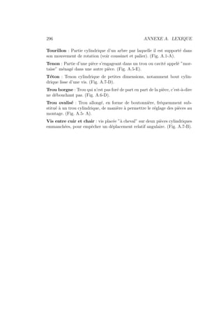 296 ANNEXE A. LEXIQUE
Tourillon : Partie cylindrique d’un arbre par laquelle il est supporté dans
son mouvement de rotation (voir coussinet et palier). (Fig. A.1-A).
Tenon : Partie d’une pièce s’engageant dans un trou ou cavité appelé ”mor-
taise” ménagé dans une autre pièce. (Fig. A.5-E).
Téton : Tenon cylindrique de petites dimensions, notamment bout cylin-
drique lisse d’une vis. (Fig. A.7-D).
Trou borgne : Trou qui n’est pas foré de part en part de la pièce, c’est-à-dire
ne débouchant pas. (Fig. A.6-D).
Trou ovalisé : Trou allongé, en forme de boutonnière, fréquemment sub-
stitué à un trou cylindrique, de manière à permettre le réglage des pièces au
montage. (Fig. A.5- A).
Vis entre cuir et chair : vis placée ”à cheval” sur deux pièces cylindriques
emmanchées, pour empêcher un déplacement relatif angulaire. (Fig. A.7-B).
 