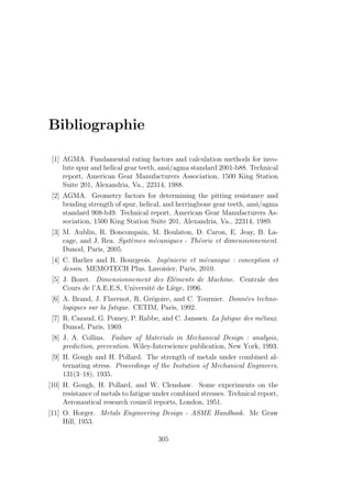 Bibliographie
[1] AGMA. Fundamental rating factors and calculation methods for invo-
lute spur and helical gear teeth, ansi/agma standard 2001-b88. Technical
report, American Gear Manufacturers Association, 1500 King Station
Suite 201, Alexandria, Va., 22314, 1988.
[2] AGMA. Geometry factors for determining the pitting resistance and
bending strength of spur, helical, and herringbone gear teeth, ansi/agma
standard 908-b49. Technical report, American Gear Manufacturers As-
sociation, 1500 King Station Suite 201, Alexandria, Va., 22314, 1989.
[3] M. Aublin, R. Boncompain, M. Boulaton, D. Caron, E. Jeay, B. La-
cage, and J. Rea. Systèmes mécaniques - Théorie et dimensionnement.
Dunod, Paris, 2005.
[4] C. Barlier and R. Bourgeois. Ingénierie et mécanique : conception et
dessin. MEMOTECH Plus. Lavoisier, Paris, 2010.
[5] J. Bozet. Dimensionnement des Eléments de Machine. Centrale des
Cours de l’A.E.E.S, Université de Liège, 1996.
[6] A. Brand, J. Flavenot, R. Grégoire, and C. Tournier. Données techno-
logiques sur la fatigue. CETIM, Paris, 1992.
[7] R. Cazaud, G. Pomey, P. Rabbe, and C. Janssen. La fatigue des métaux.
Dunod, Paris, 1969.
[8] J. A. Collins. Failure of Materials in Mechanical Design : analysis,
prediction, prevention. Wiley-Interscience publication, New York, 1993.
[9] H. Gough and H. Pollard. The strength of metals under combined al-
ternating stress. Proceedings of the Instution of Mechanical Engineers,
131(3–18), 1935.
[10] H. Gough, H. Pollard, and W. Clenshaw. Some experiments on the
resistance of metals to fatigue under combined stresses. Technical report,
Aeronautical research council reports, London, 1951.
[11] O. Horger. Metals Engineering Design - ASME Handbook. Mc Graw
Hill, 1953.
305
 