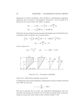 28 CHAPITRE 1. TECHNIQUES D’AVANT PROJET
Supposons la section symétrique. Pour faciliter le raisonnement supposons
également que la section est rectangulaire. Posons H = h/2 la moitié de la
hauteur de la section droite. On admet au départ
Mf = 1.2 Me = 1.2
I
v
Re = 1.2
bh2
6
Re
Mf = 1.2
4
6
bH2
Re = 0.8 bH2
Re
Calculons Mf par intégration des moments développés par la distribution des
contraintes selon la hauteur de la section droite.
1
2
Mf = [(
1
2
Re αH)
2
3
αH + (1 − α)H Re
1 + α
2
H ] b
Mf = Re
bH
3
(3 − α2
)
d’où la valeur de α :
0.8 =
3 − α2
3
soit α =
√
0.6 = 0.775
Figure 1.10 – Contraintes résiduelles
Calcul de p déformation plastique permanente
L’allongement conservant la planéité, l’allongement totale de la fibre extérieure
sous l’effet de Mf vaut :
t = e
H
αH
= 1.29 e
Dès que le moment Mf est retiré, une répartition bitriangulaire doit être
soustraite des tensions de la Figure 1.9, de manière à annuler dans un premier
temps la tension qui existe dans la fibre extrême (Figure 1.10).
 